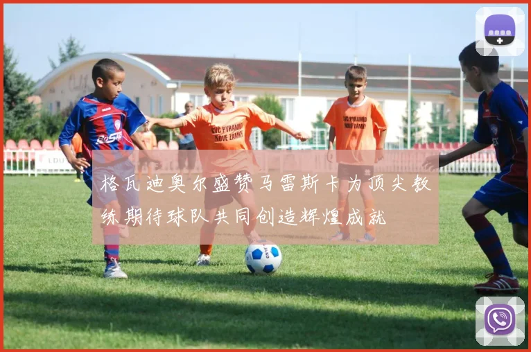 格瓦迪奥尔盛赞马雷斯卡为顶尖教练期待球队共同创造辉煌成就