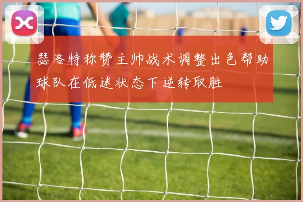 瑟洛特称赞主帅战术调整出色帮助球队在低迷状态下逆转取胜