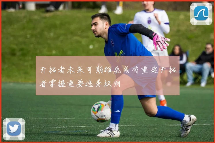 开拓者未来可期雄鹿或将重建开拓者掌握重要选秀权利