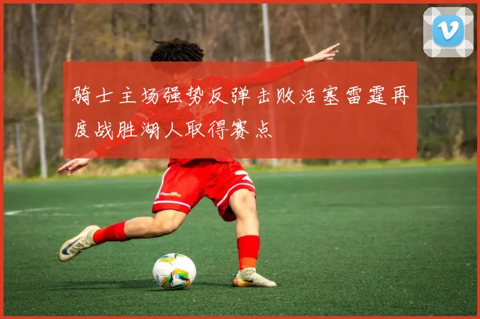 骑士主场强势反弹击败活塞雷霆再度战胜湖人取得赛点