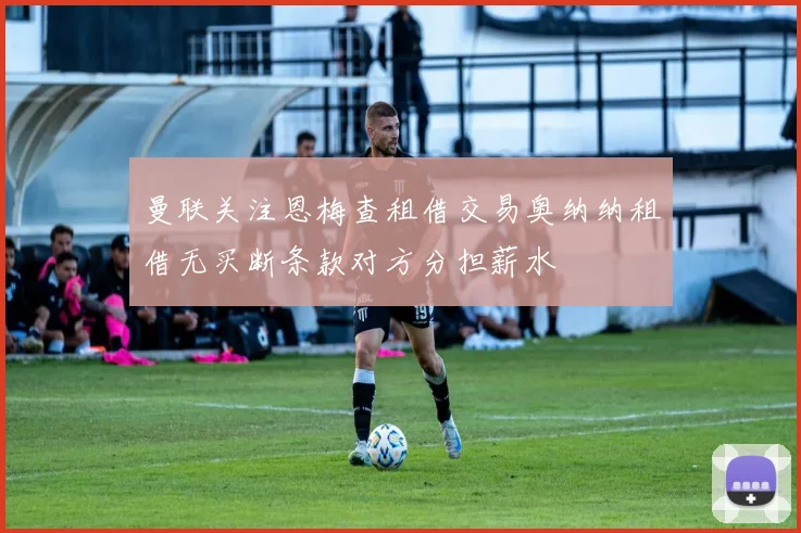 曼联关注恩梅查租借交易奥纳纳租借无买断条款对方分担薪水