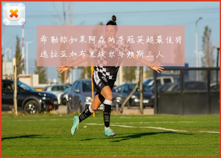 希勒称如果阿森纳夺冠英超最佳将选拉亚加布里埃尔与赖斯三人