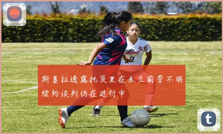 斯基拉透露托莫里在米兰前景不明续约谈判仍在进行中