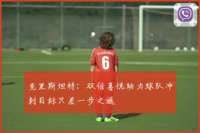克里斯坦特：双倍喜悦助力球队冲刺目标只差一步之遥