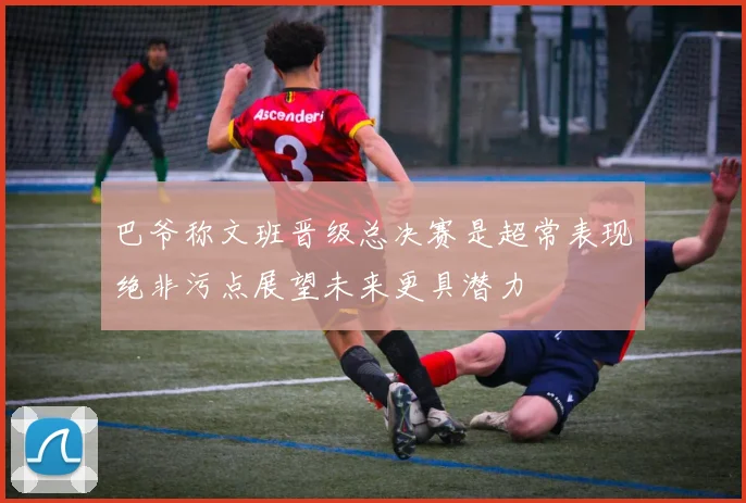 巴爷称文班晋级总决赛是超常表现绝非污点展望未来更具潜力