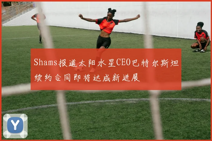 Shams报道太阳水星CEO巴特尔斯坦续约合同即将达成新进展