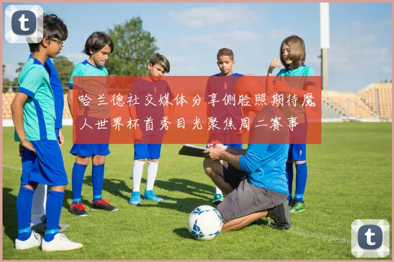 哈兰德社交媒体分享侧脸照期待魔人世界杯首秀目光聚焦周二赛事
