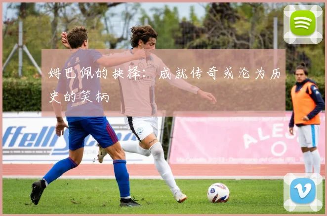 姆巴佩的抉择：成就传奇或沦为历史的笑柄