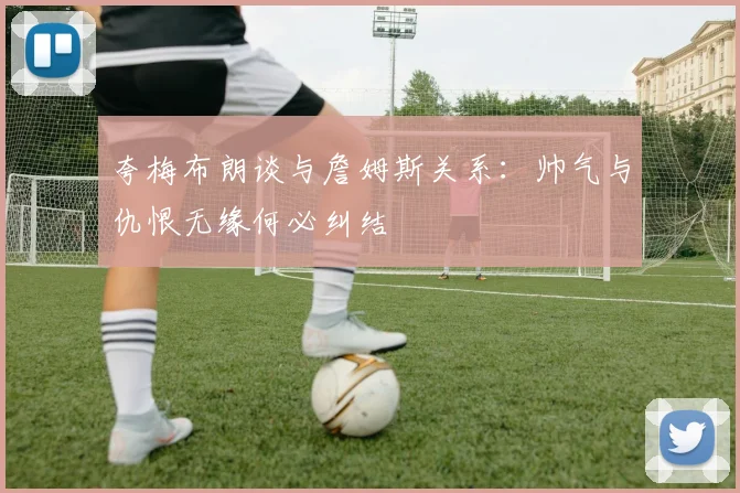 夸梅布朗谈与詹姆斯关系：帅气与仇恨无缘何必纠结