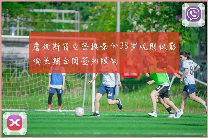 詹姆斯符合签换条件38岁规则仅影响长期合同签约限制
