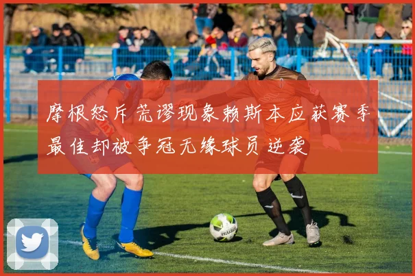 摩根怒斥荒谬现象赖斯本应获赛季最佳却被争冠无缘球员逆袭