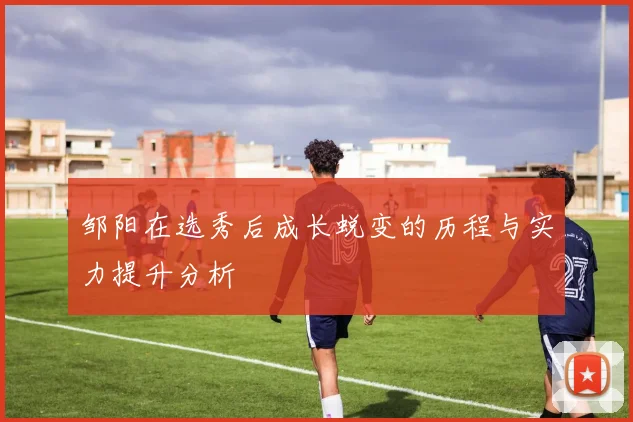 邹阳在选秀后成长蜕变的历程与实力提升分析