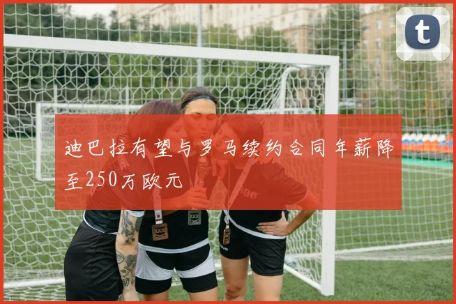 迪巴拉有望与罗马续约合同年薪降至250万欧元