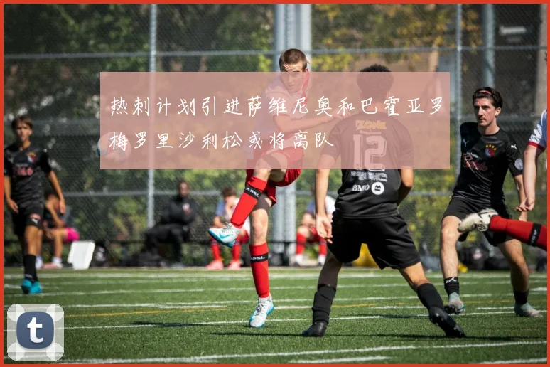 热刺计划引进萨维尼奥和巴霍亚罗梅罗里沙利松或将离队