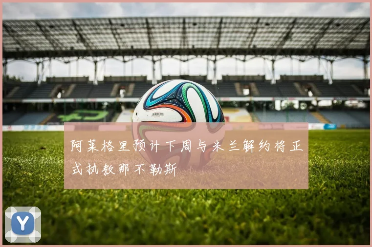 阿莱格里预计下周与米兰解约将正式执教那不勒斯