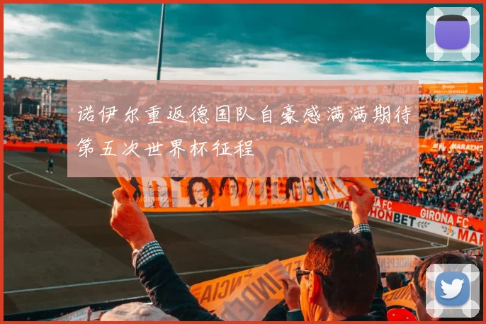诺伊尔重返德国队自豪感满满期待第五次世界杯征程