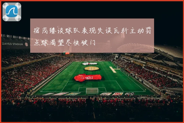宿茂臻谈球队表现失误瓦科主动罚点球渴望尽快破门