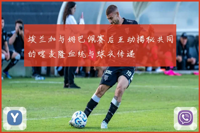 埃兰加与姆巴佩赛后互动揭秘共同的喀麦隆血统与球衣传递