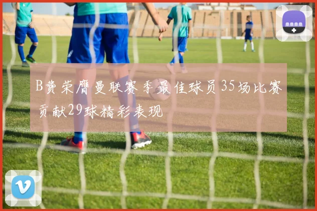 B费荣膺曼联赛季最佳球员35场比赛贡献29球精彩表现